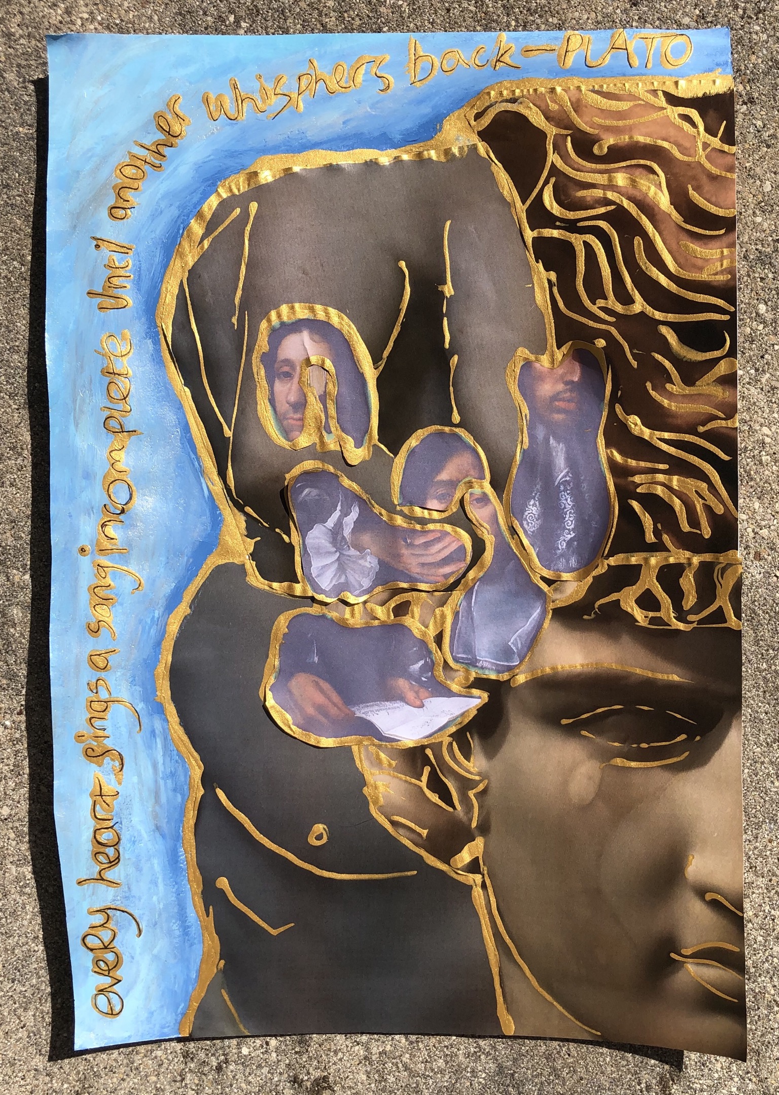This is a photograph of a paper collage made from cut up paper and paint. Working from left to right: the words “every heart sings a song incomplete until another whispers back - Plato” is written from the bottom left hand corner up to the top left hand corner and curving round to the top right hand corner, and outlined in gold paint. The cut out hand and torso from a classical sculpture are set on top of one another, and outlined in gold, with fragments from portraits of Sir John Finch and Sir Thomas Baines positioned on top. We see part of Baines’s face with his curly dark hair and his hand with elaborate ruffled white cuff; Finch’s hands as they hold a letter; Baines’s square white collar; and the lower half of Finch’s face with moustache and lace collar. The rest of the image is filled with the left hand side of the face of a classical sculpture of a young man, outlined in gold.